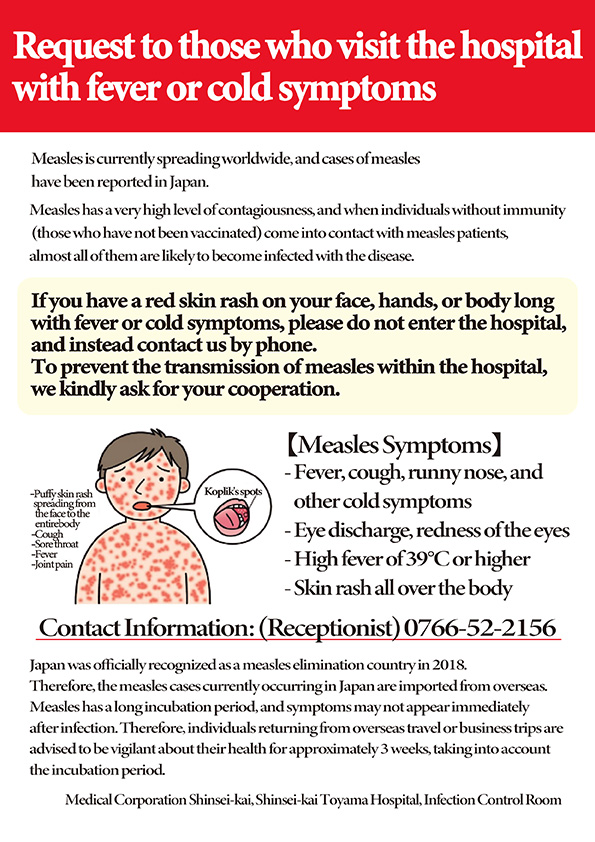 If you have a red skin rash on your face, hands, or body long with fever or cold symptoms, please do not enter the hospital, and instead contact us by phone instead. To prevent the transmission of measles within the hospital, we kindly ask for your cooperation. Contact Information: (Receptionist) 0766-52-2156