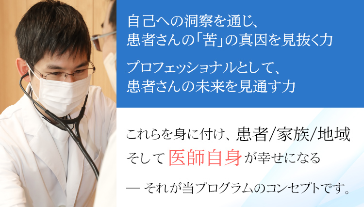 自己への洞察を通じ、患者さんの「苦」の真因を見抜く力
プロフェッショナルとして、患者さんの未来を見通す力
これらを身に付け、患者／家族／地域
そして医師自身が幸せになる
―― それが当プログラムのコンセプトです。