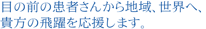 目の前の患者さんから地域、世界へ、貴方の飛躍を応援します。